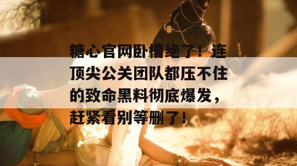糖心官网卧槽绝了!连顶尖公关团队都压不住的致命黑料彻底爆发,赶紧看别等删了! 糖心官网卧槽绝了!连顶尖公关团队都压不住的致命黑料彻底爆发,赶紧看别等删了!