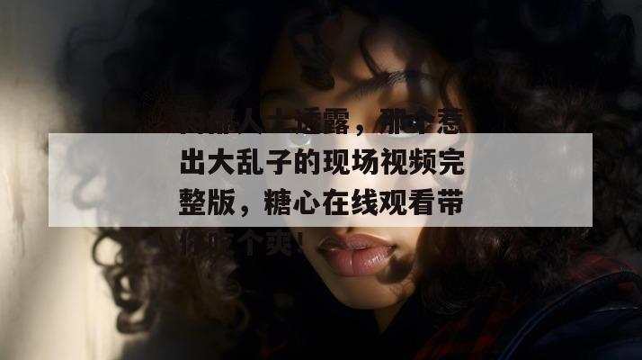 内部人士透露，那个惹出大乱子的现场视频完整版，糖心在线观看带你吃个爽！