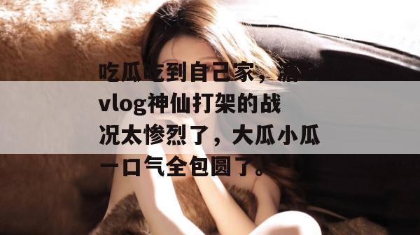 吃瓜吃到自己家，溏心vlog神仙打架的战况太惨烈了，大瓜小瓜一口气全包圆了。