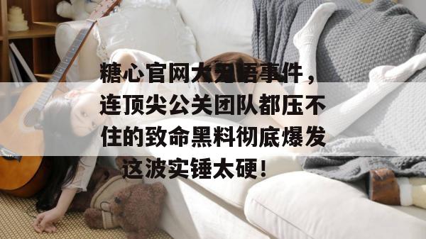 糖心官网大无语事件，连顶尖公关团队都压不住的致命黑料彻底爆发，这波实锤太硬！